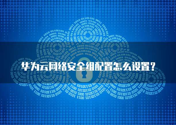 华为云网络安全组配置怎么设置?