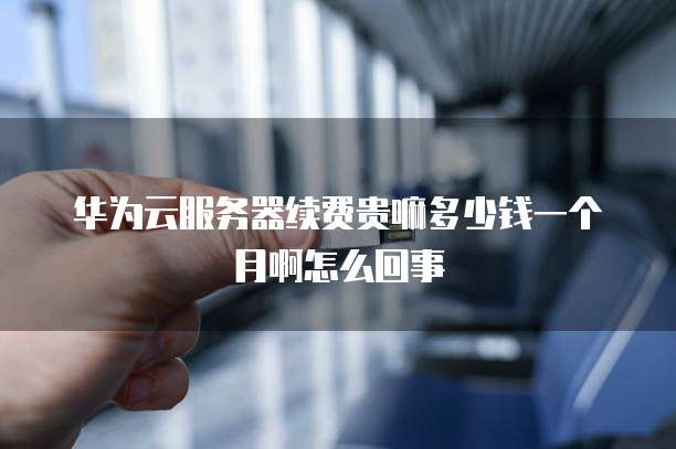 华为云服务器续费贵嘛多少钱一个月啊怎么回事
