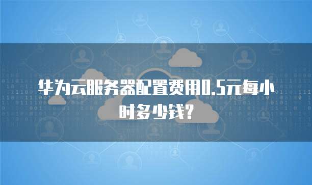 华为云服务器配置费用0.5元每小时多少钱?