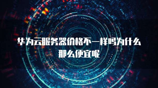 华为云服务器价格不一样吗为什么那么便宜呢