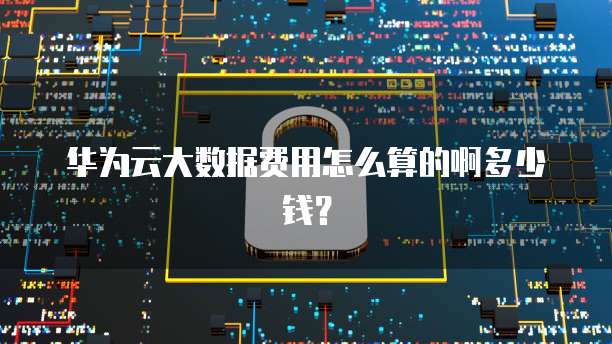 华为云大数据费用怎么算的啊多少钱?