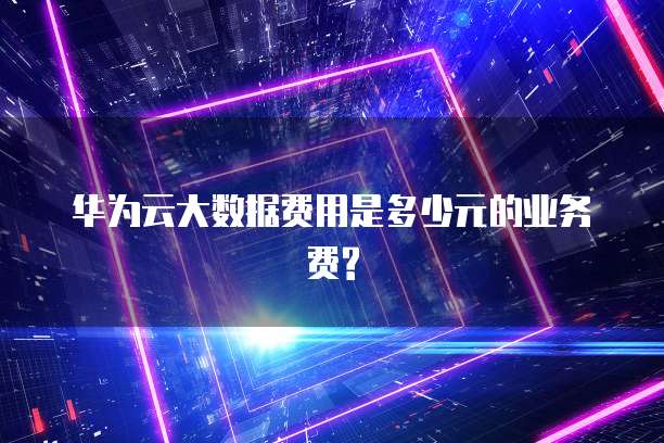 华为云大数据费用是多少元的业务费?