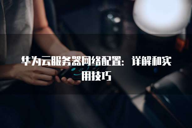 华为云服务器网络配置:详解和实用技巧