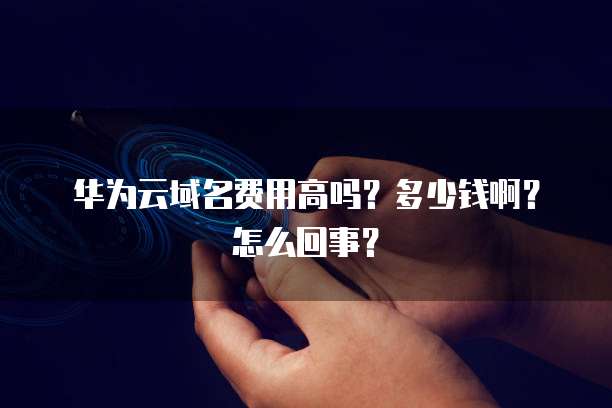 华为云域名费用高吗?多少钱啊?怎么回事?