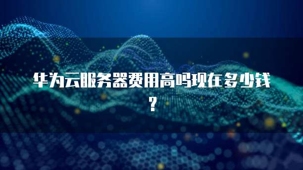 华为云服务器费用高吗现在多少钱?
