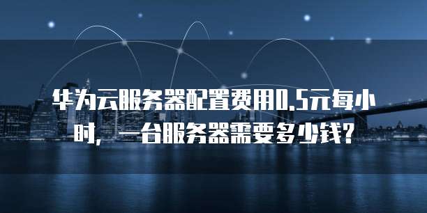 华为云服务器配置费用0.5元每小时,一台服务器需要多少钱?