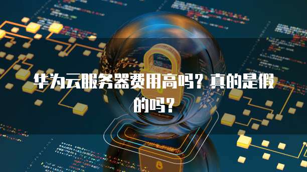 华为云服务器费用高吗?真的是假的吗?