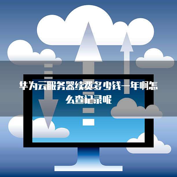 华为云服务器续费多少钱一年啊怎么查记录呢