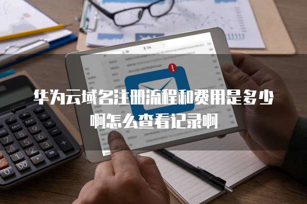 华为云域名注册流程和费用是多少啊怎么查看记录啊