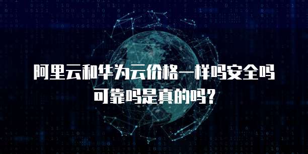 阿里云和华为云价格一样吗安全吗可靠吗是真的吗?