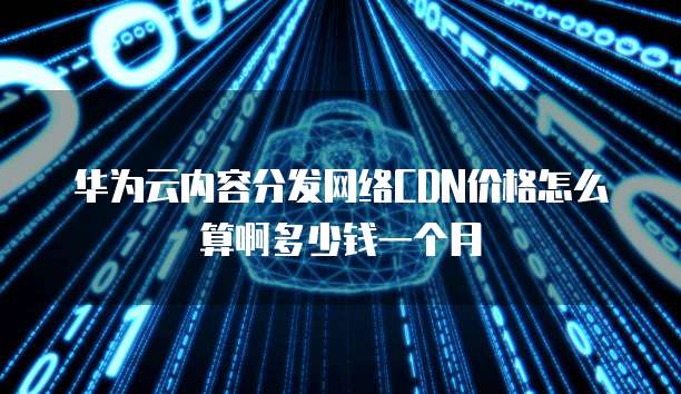 华为云内容分发网络CDN价格怎么算啊多少钱一个月