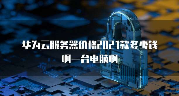 华为云服务器价格2021款多少钱啊一台电脑啊