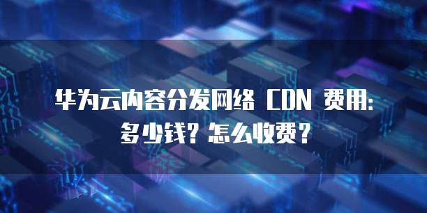 华为云内容分发网络 CDN 费用：多少钱？怎么收费？