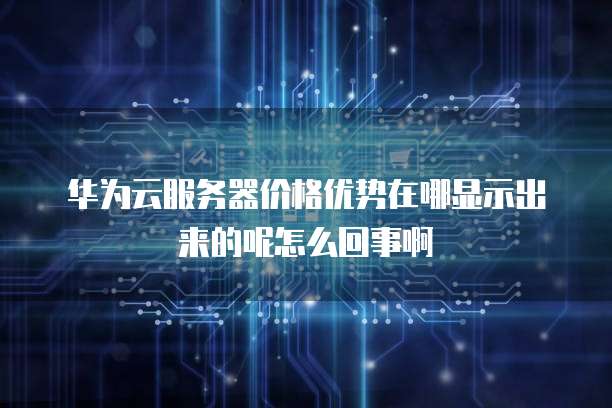 华为云服务器价格优势在哪显示出来的呢怎么回事啊