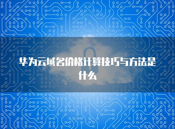 华为云域名价格计算技巧与方法是什么