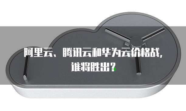 阿里云、腾讯云和华为云价格战,谁将胜出?