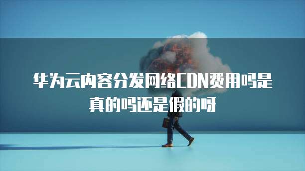 华为云内容分发网络CDN费用吗是真的吗还是假的呀