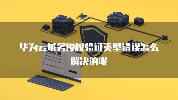 华为云域名授权验证类型错误怎么解决的呢