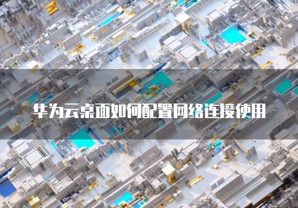 华为云桌面如何配置网络连接使用