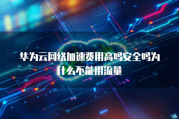 华为云网络加速费用高吗安全吗为什么不能用流量
