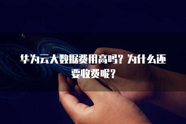 华为云大数据费用高吗?为什么还要收费呢?