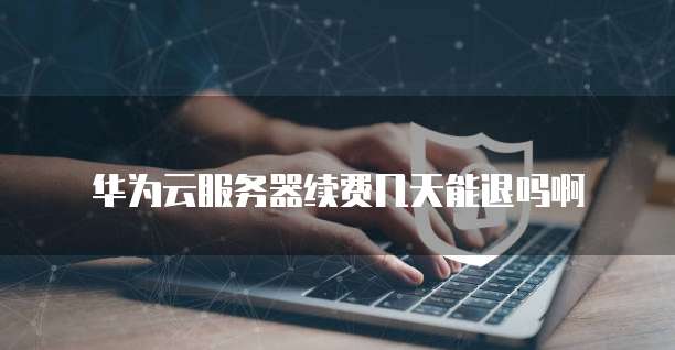 华为云服务器续费几天能退吗啊