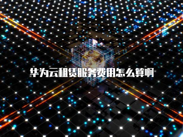 华为云租赁服务费用怎么算啊