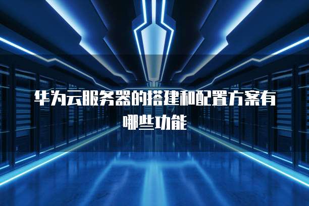 华为云服务器的搭建和配置方案有哪些功能