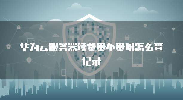 华为云服务器续费贵不贵呀怎么查记录