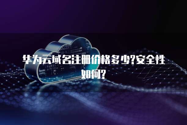  华为云域名注册价格多少?安全性如何?
