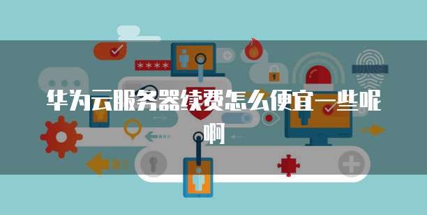 华为云服务器续费怎么便宜一些呢啊