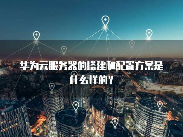 华为云服务器的搭建和配置方案是什么样的?
