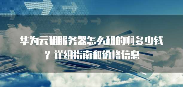 华为云租服务器怎么租的啊多少钱?详细指南和价格信息