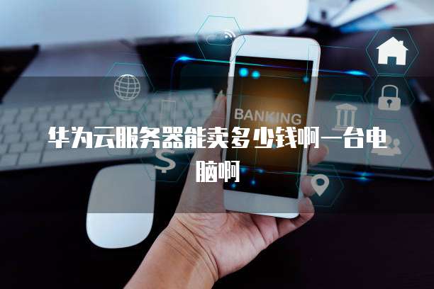 华为云服务器能卖多少钱啊一台电脑啊
