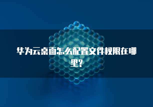 华为云桌面怎么配置文件权限在哪里?