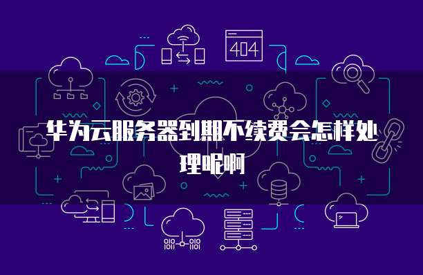 华为云服务器到期不续费会怎样处理呢啊