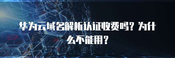华为云域名解析认证收费吗?为什么不能用?