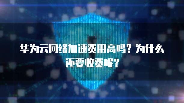 华为云网络加速费用高吗?为什么还要收费呢?