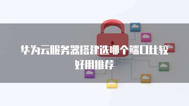 华为云服务器搭建选哪个端口比较好用推荐