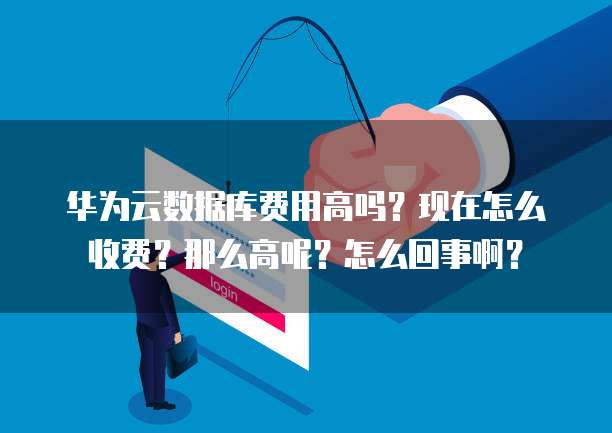 华为云数据库费用高吗?现在怎么收费?那么高呢?怎么回事啊?