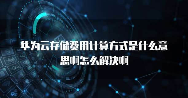 华为云存储费用计算方式是什么意思啊怎么解决啊