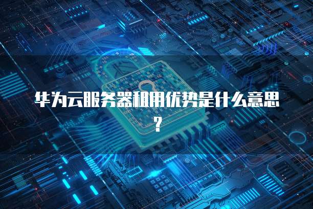 华为云服务器租用优势是什么意思?