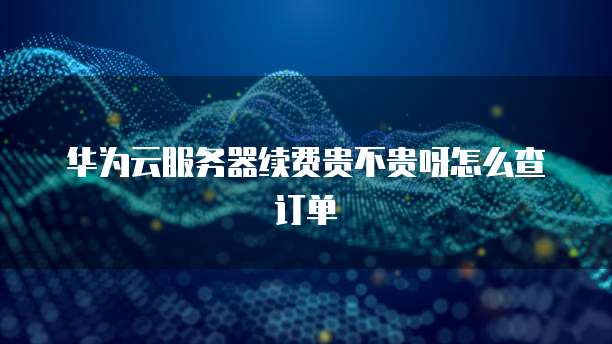 华为云服务器续费贵不贵呀怎么查订单