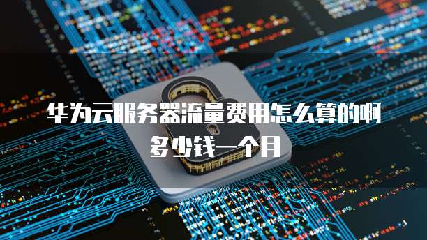 华为云服务器流量费用怎么算的啊多少钱一个月
