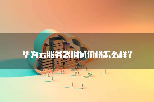 华为云服务器调试价格怎么样?