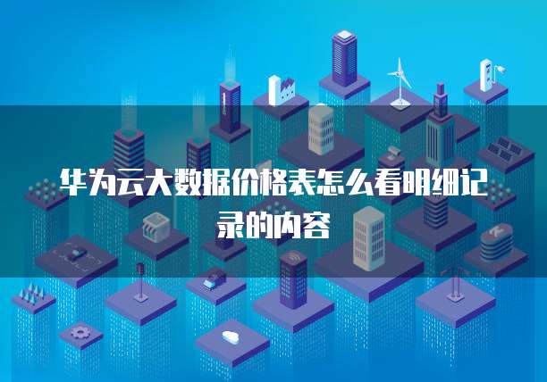 华为云大数据价格表怎么看明细记录的内容