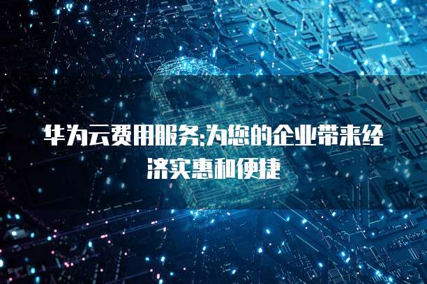 华为云费用服务:为您的企业带来经济实惠和便捷