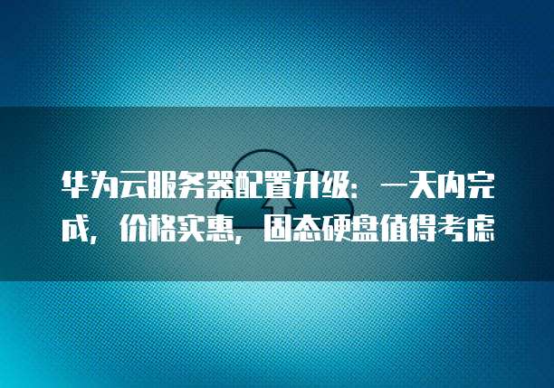 华为云服务器配置升级:一天内完成,价格实惠,固态硬盘值得考虑