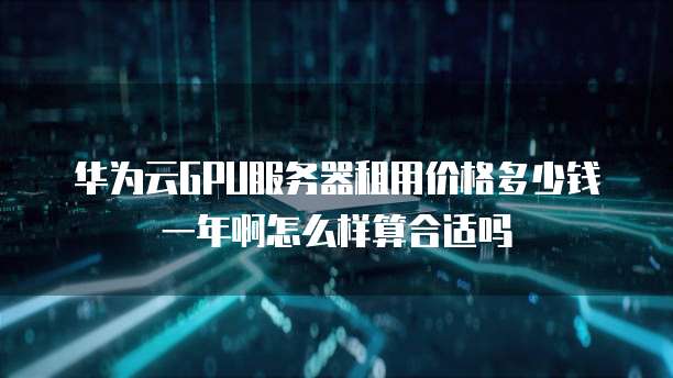 华为云GPU服务器租用价格多少钱一年啊怎么样算合适吗
