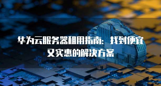 华为云服务器租用指南:找到便宜又实惠的解决方案
